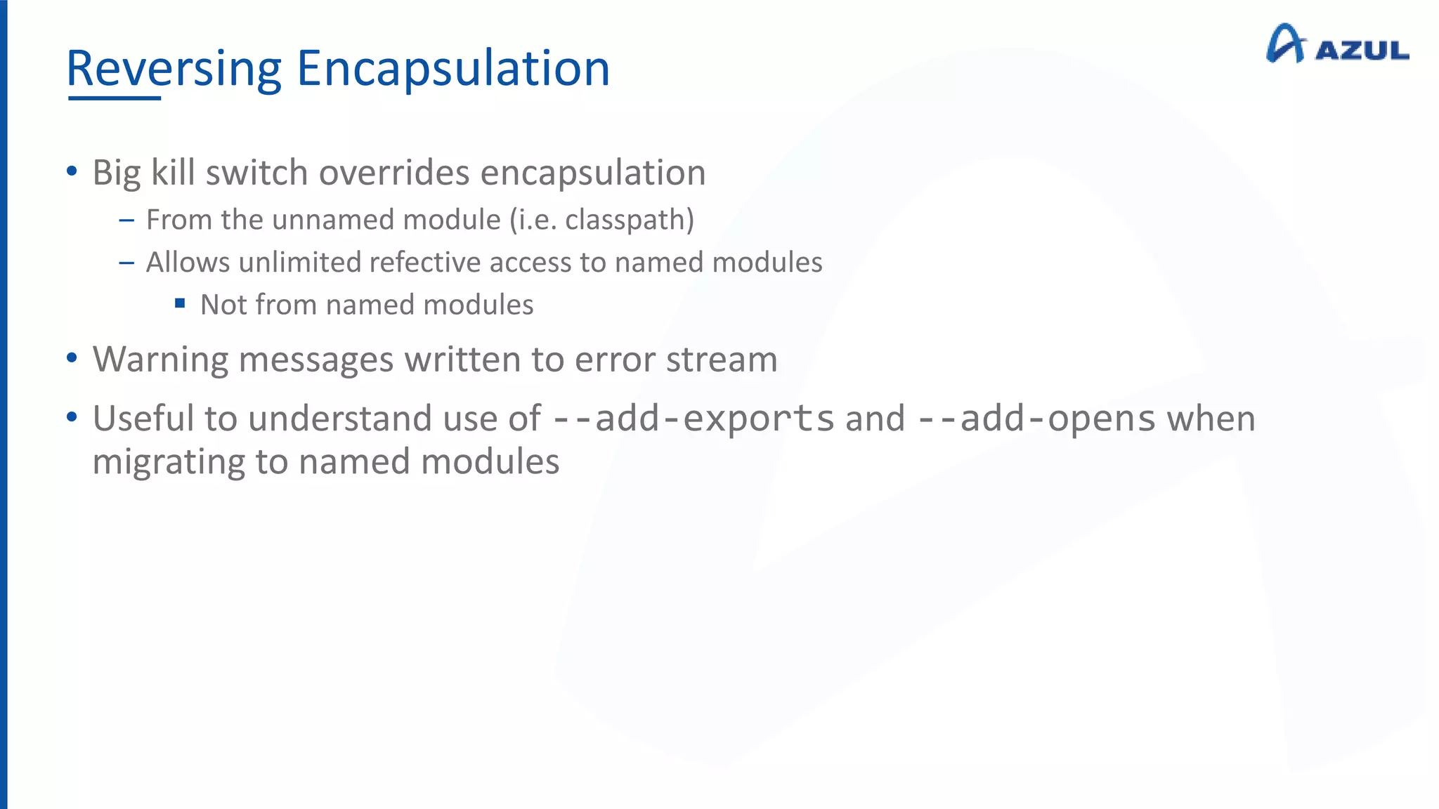 Reversing Encapsulation
• Big kill switch overrides encapsulation
‒ From the unnamed module (i.e. classpath)
‒ Allows unlimited refective access to named modules
 Not from named modules
• Warning messages written to error stream
• Useful to understand use of --add-exports and --add-opens when
migrating to named modules
 