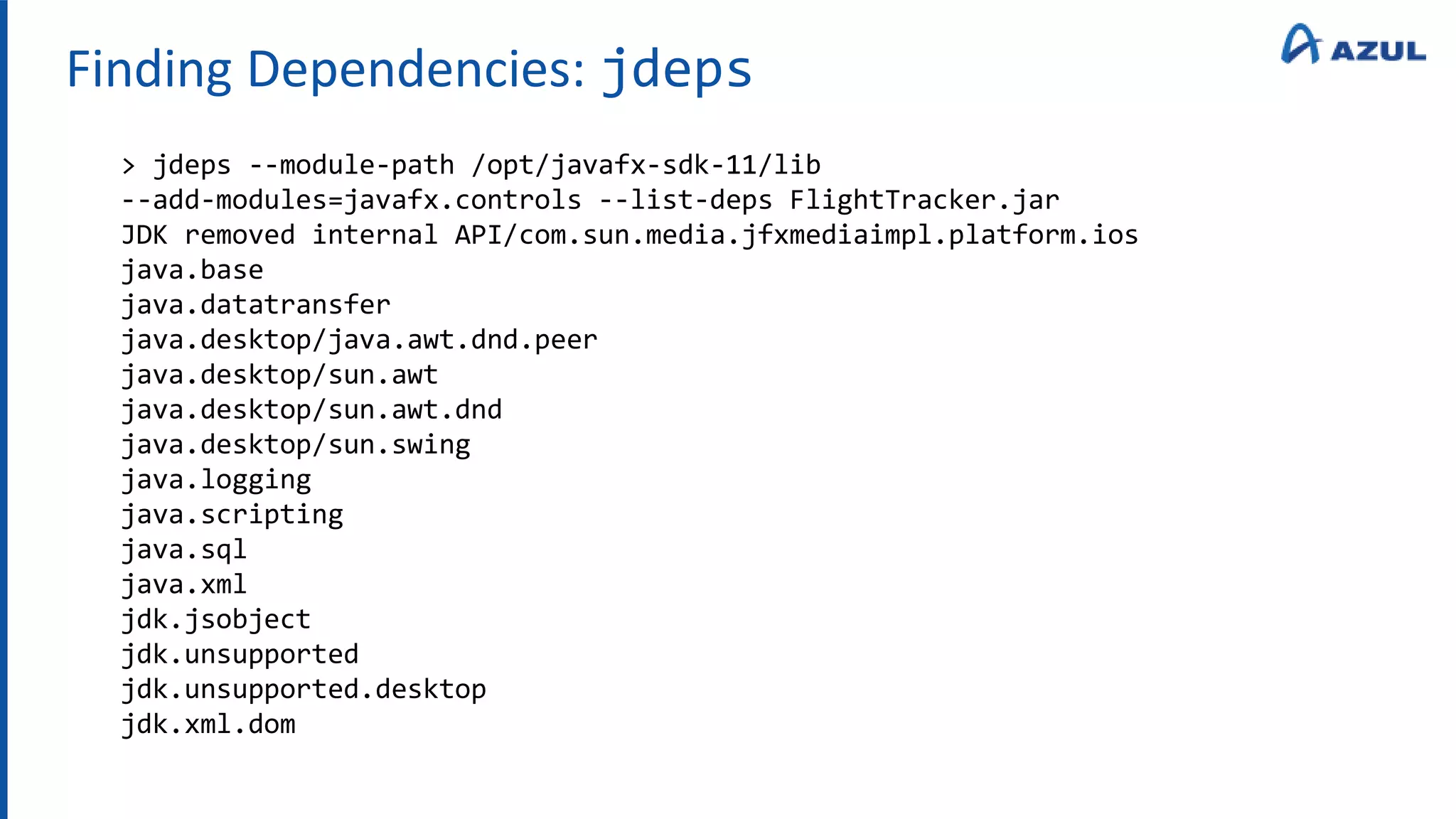 Finding Dependencies: jdeps
> jdeps --module-path /opt/javafx-sdk-11/lib
--add-modules=javafx.controls --list-deps FlightTracker.jar
JDK removed internal API/com.sun.media.jfxmediaimpl.platform.ios
java.base
java.datatransfer
java.desktop/java.awt.dnd.peer
java.desktop/sun.awt
java.desktop/sun.awt.dnd
java.desktop/sun.swing
java.logging
java.scripting
java.sql
java.xml
jdk.jsobject
jdk.unsupported
jdk.unsupported.desktop
jdk.xml.dom
 