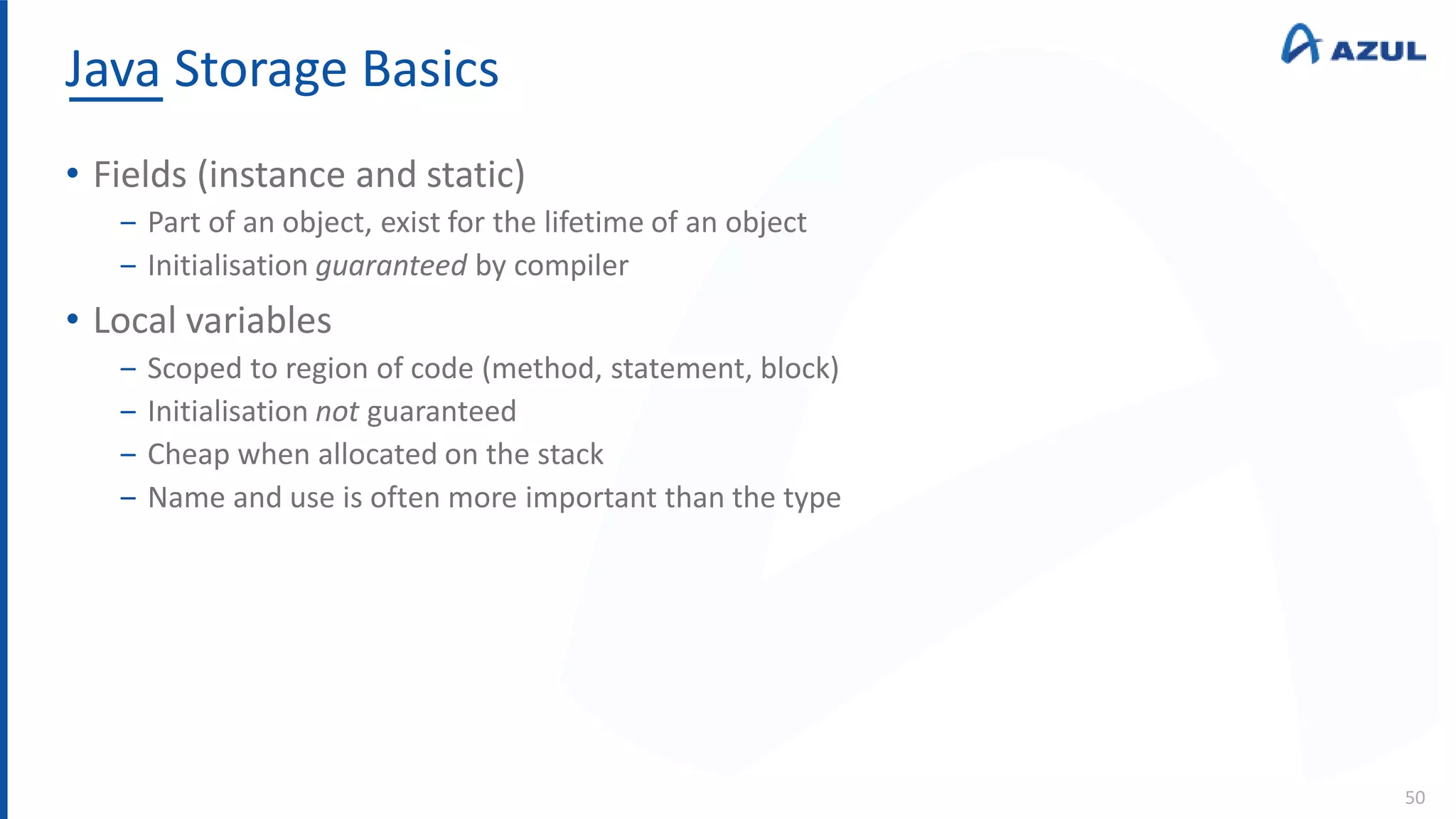Java Storage Basics
50
• Fields (instance and static)
‒ Part of an object, exist for the lifetime of an object
‒ Initialisation guaranteed by compiler
• Local variables
‒ Scoped to region of code (method, statement, block)
‒ Initialisation not guaranteed
‒ Cheap when allocated on the stack
‒ Name and use is often more important than the type
 