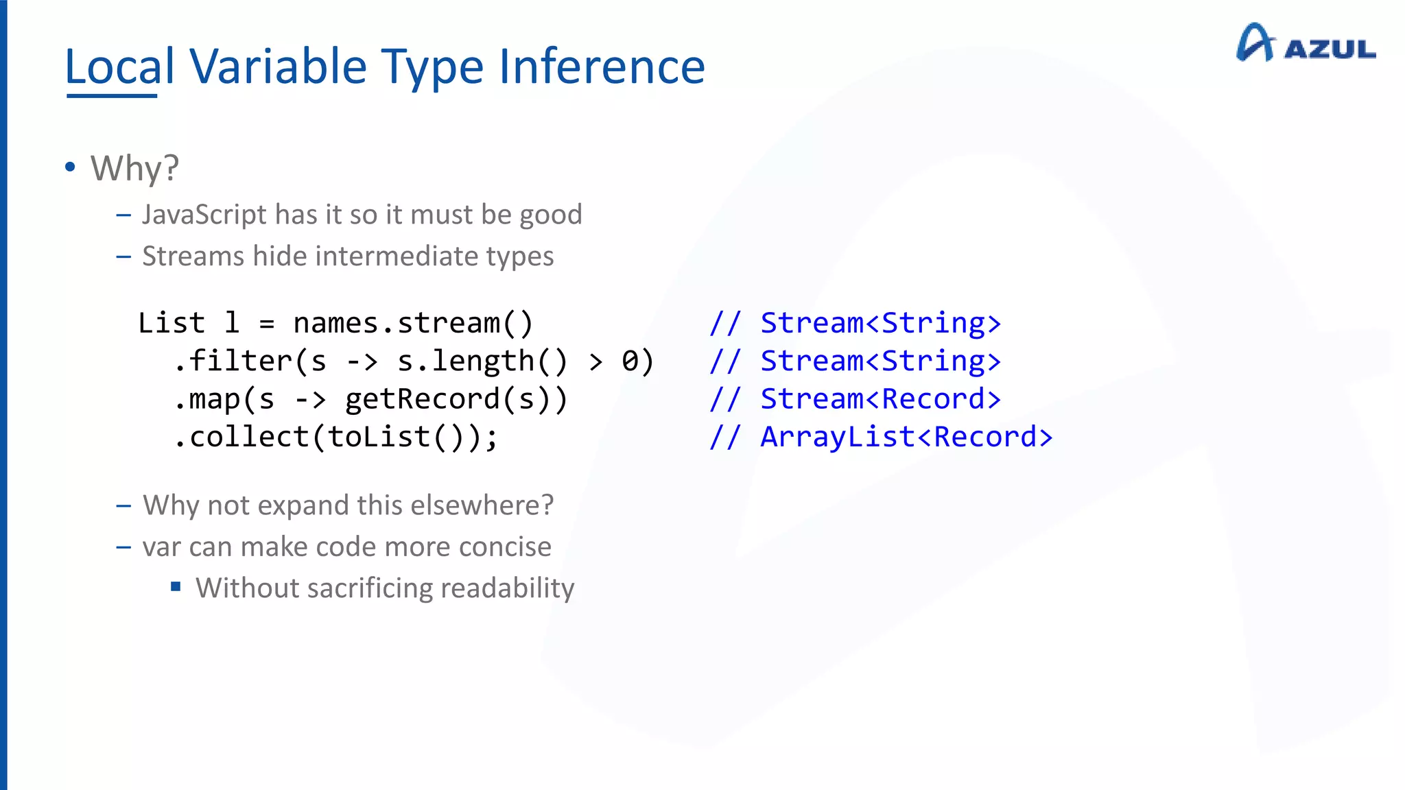 Local Variable Type Inference
• Why?
‒ JavaScript has it so it must be good
‒ Streams hide intermediate types
‒ Why not expand this elsewhere?
‒ var can make code more concise
 Without sacrificing readability
List l = names.stream() // Stream<String>
.filter(s -> s.length() > 0) // Stream<String>
.map(s -> getRecord(s)) // Stream<Record>
.collect(toList()); // ArrayList<Record>
 