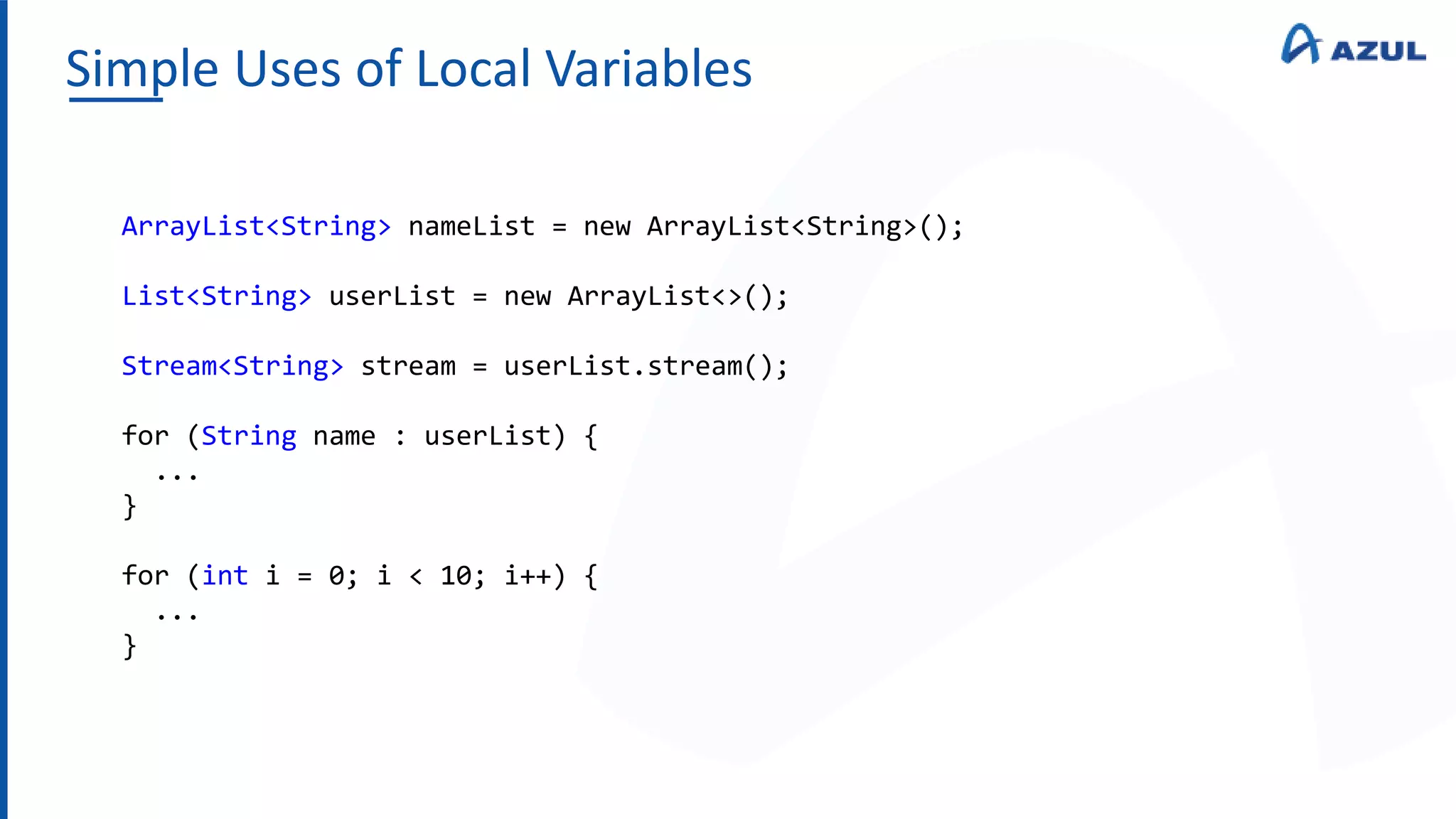 Simple Uses of Local Variables
ArrayList<String> nameList = new ArrayList<String>();
List<String> userList = new ArrayList<>();
Stream<String> stream = userList.stream();
for (String name : userList) {
...
}
for (int i = 0; i < 10; i++) {
...
}
 