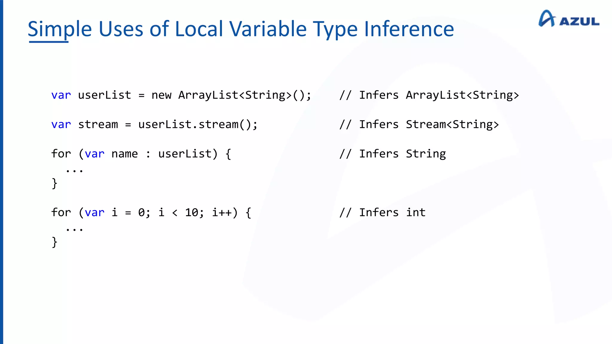 Simple Uses of Local Variable Type Inference
var userList = new ArrayList<String>(); // Infers ArrayList<String>
var stream = userList.stream(); // Infers Stream<String>
for (var name : userList) { // Infers String
...
}
for (var i = 0; i < 10; i++) { // Infers int
...
}
 
