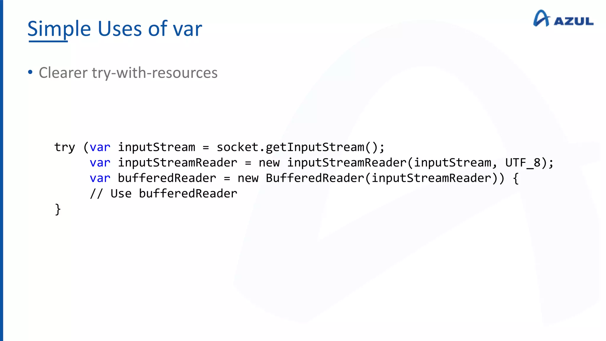 Simple Uses of var
• Clearer try-with-resources
try (var inputStream = socket.getInputStream();
var inputStreamReader = new inputStreamReader(inputStream, UTF_8);
var bufferedReader = new BufferedReader(inputStreamReader)) {
// Use bufferedReader
}
 