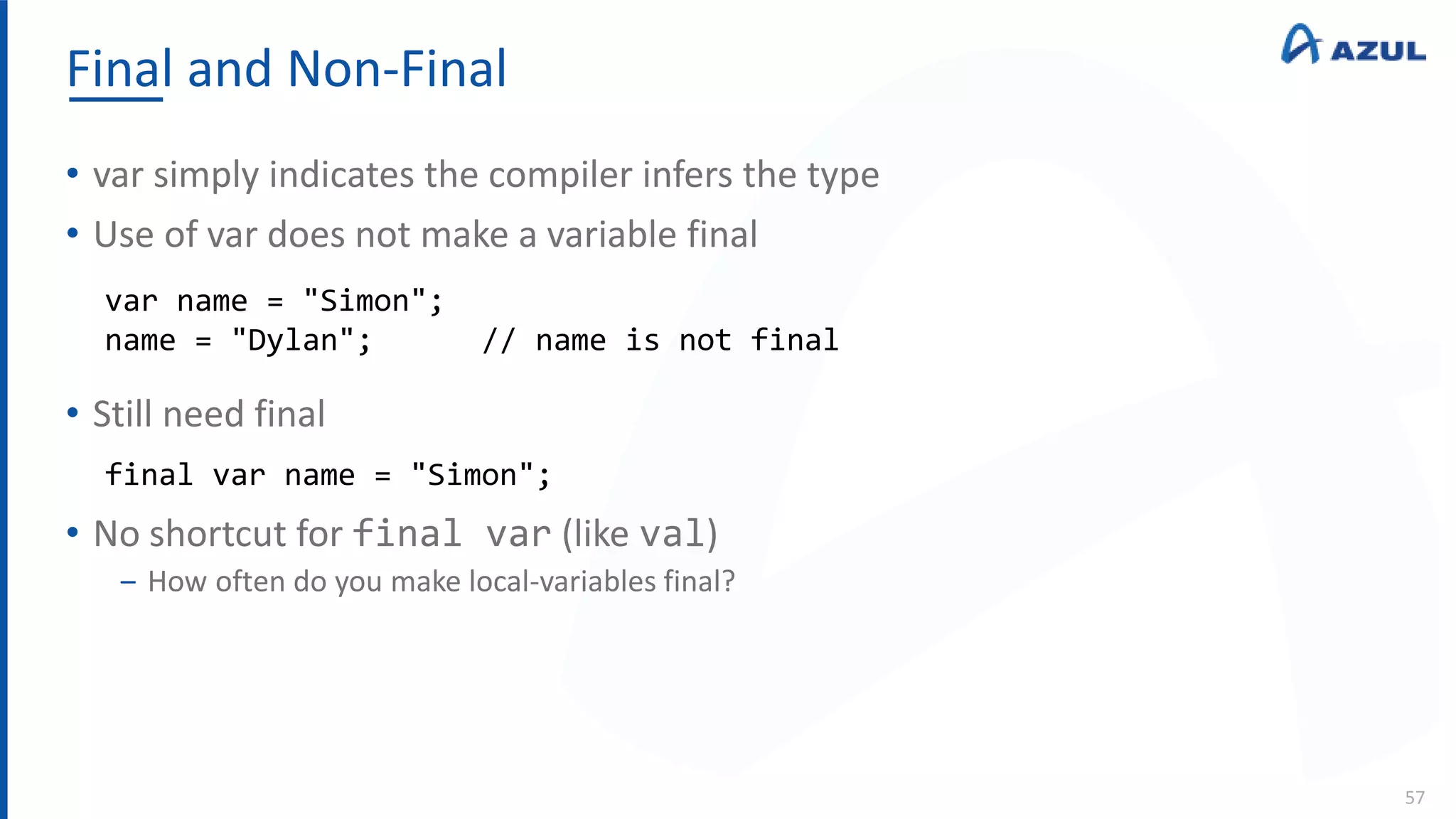 Final and Non-Final
57
• var simply indicates the compiler infers the type
• Use of var does not make a variable final
• Still need final
• No shortcut for final var (like val)
‒ How often do you make local-variables final?
var name = "Simon";
name = "Dylan"; // name is not final
final var name = "Simon";
 