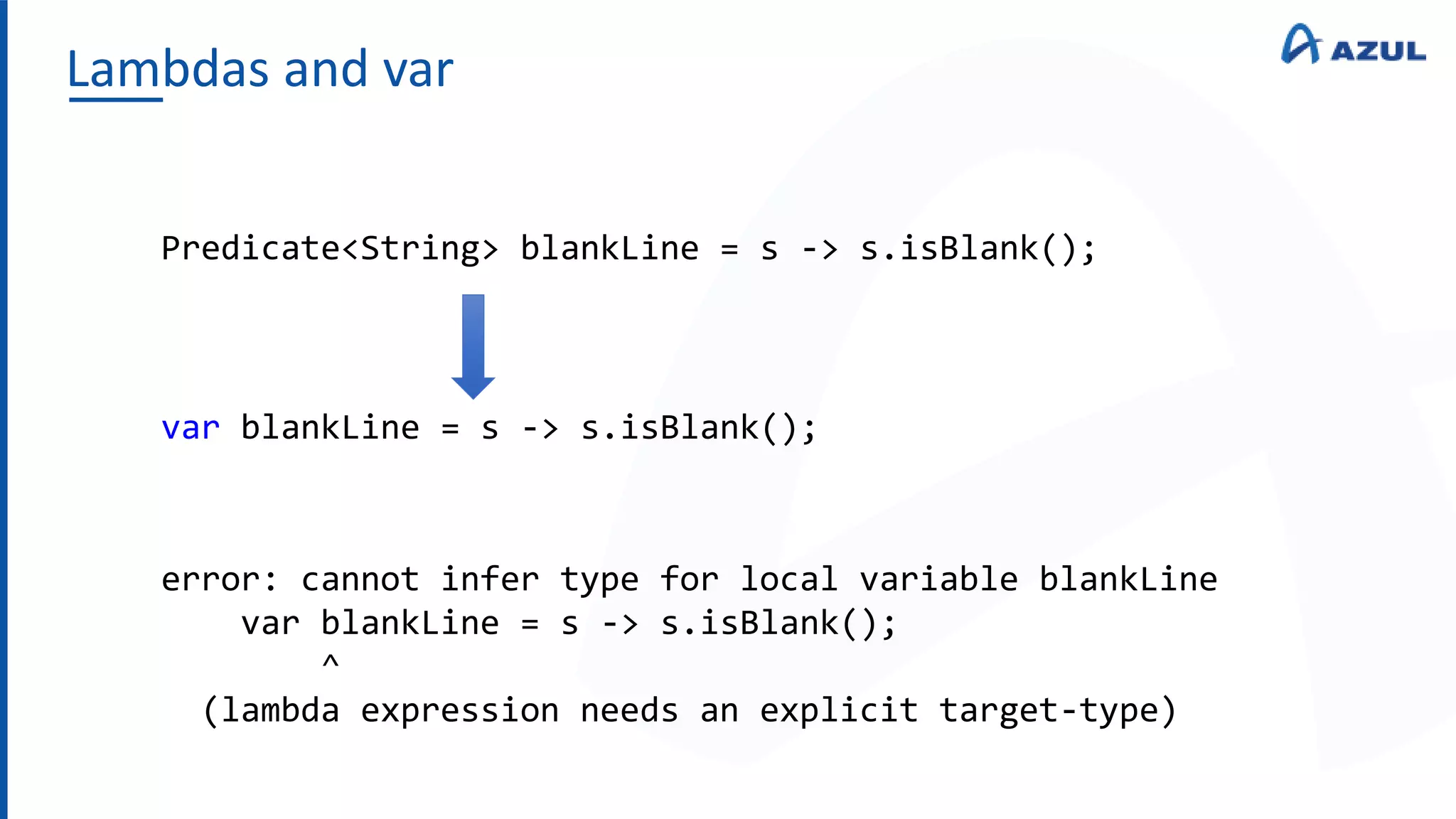 Lambdas and var
Predicate<String> blankLine = s -> s.isBlank();
var blankLine = s -> s.isBlank();
error: cannot infer type for local variable blankLine
var blankLine = s -> s.isBlank();
^
(lambda expression needs an explicit target-type)
 
