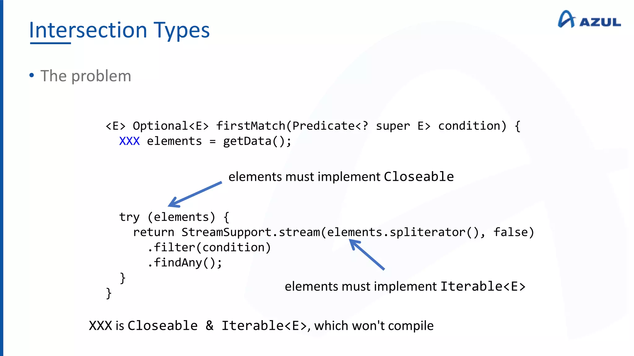 Intersection Types
• The problem
<E> Optional<E> firstMatch(Predicate<? super E> condition) {
XXX elements = getData();
try (elements) {
return StreamSupport.stream(elements.spliterator(), false)
.filter(condition)
.findAny();
}
}
elements must implement Closeable
elements must implement Iterable<E>
XXX is Closeable & Iterable<E>, which won't compile
 
