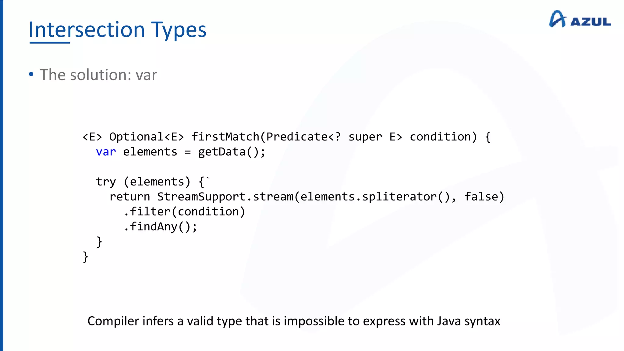 Intersection Types
• The solution: var
<E> Optional<E> firstMatch(Predicate<? super E> condition) {
var elements = getData();
try (elements) {`
return StreamSupport.stream(elements.spliterator(), false)
.filter(condition)
.findAny();
}
}
Compiler infers a valid type that is impossible to express with Java syntax
 