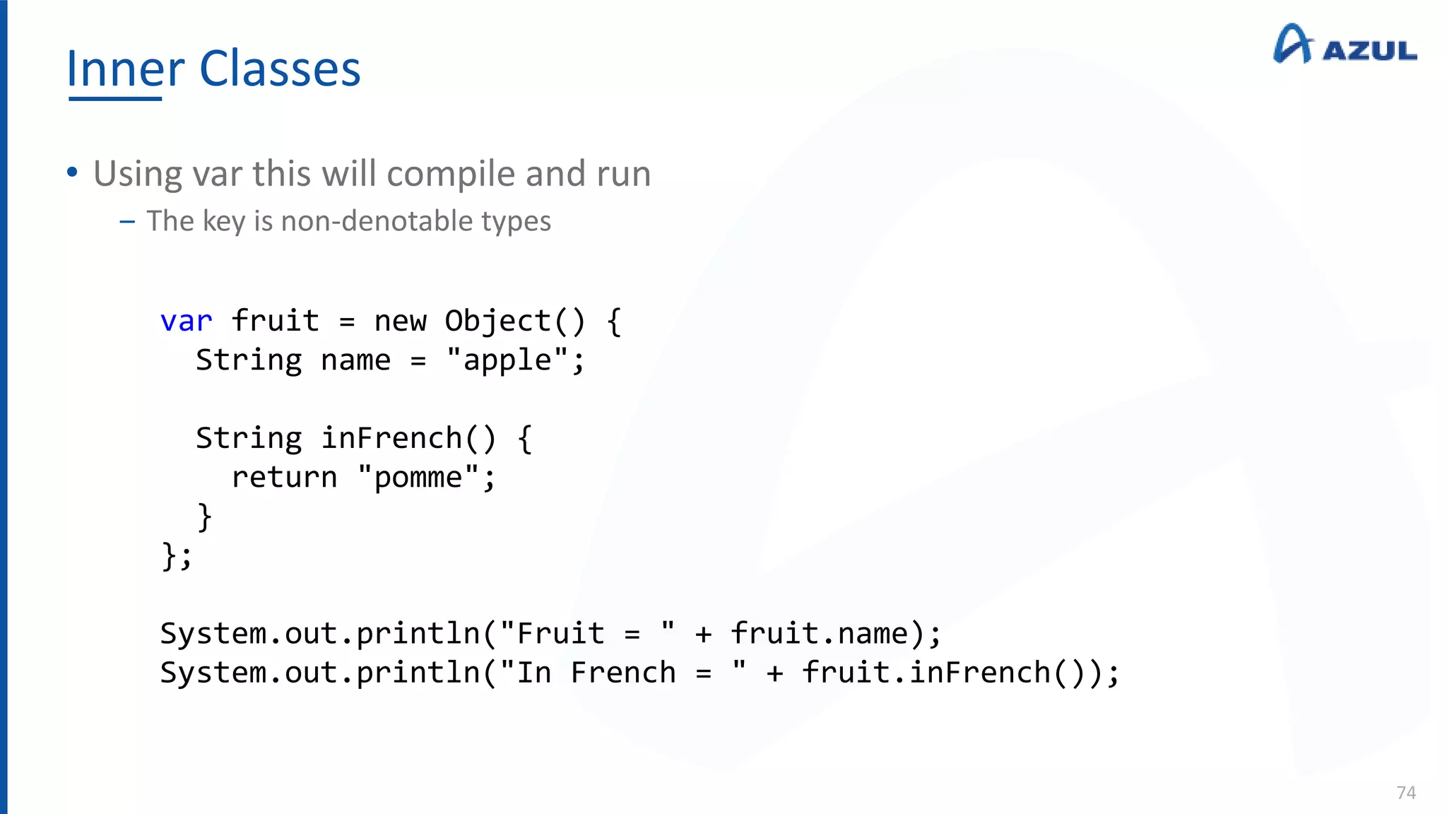 Inner Classes
74
• Using var this will compile and run
‒ The key is non-denotable types
var fruit = new Object() {
String name = "apple";
String inFrench() {
return "pomme";
}
};
System.out.println("Fruit = " + fruit.name);
System.out.println("In French = " + fruit.inFrench());
 