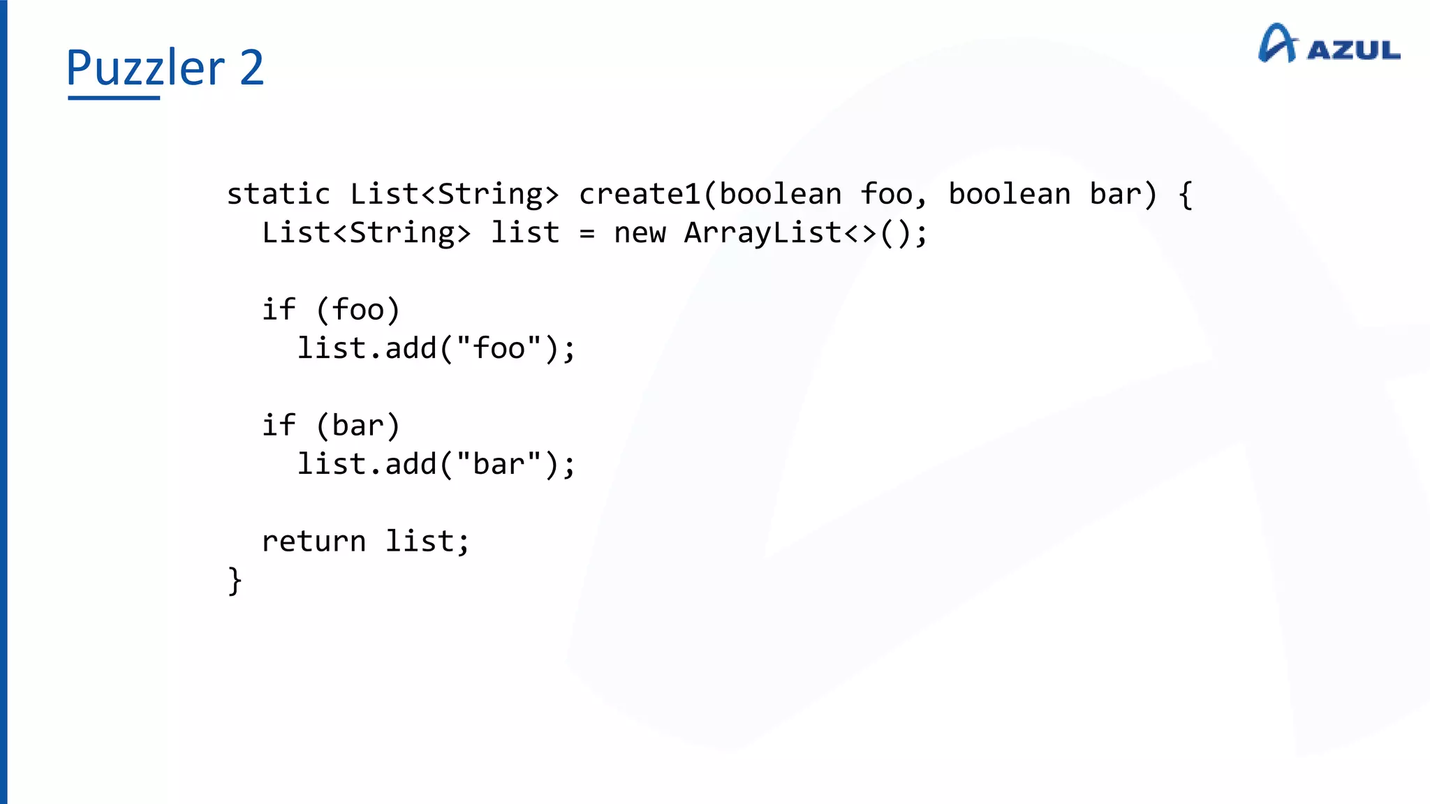 Puzzler 2
static List<String> create1(boolean foo, boolean bar) {
List<String> list = new ArrayList<>();
if (foo)
list.add("foo");
if (bar)
list.add("bar");
return list;
}
 