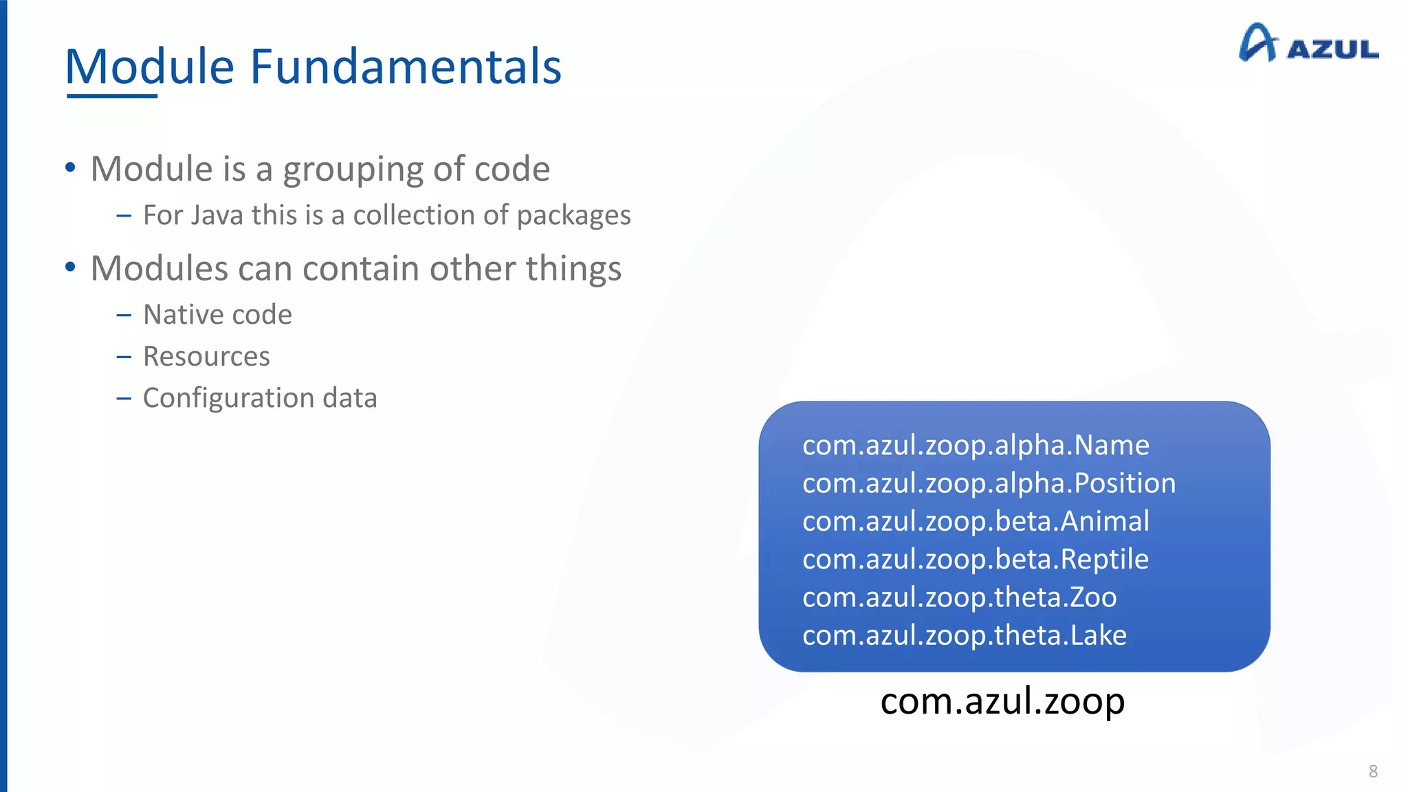 Module Fundamentals
8
• Module is a grouping of code
‒ For Java this is a collection of packages
• Modules can contain other things
‒ Native code
‒ Resources
‒ Configuration data
com.azul.zoop
com.azul.zoop.alpha.Name
com.azul.zoop.alpha.Position
com.azul.zoop.beta.Animal
com.azul.zoop.beta.Reptile
com.azul.zoop.theta.Zoo
com.azul.zoop.theta.Lake
 