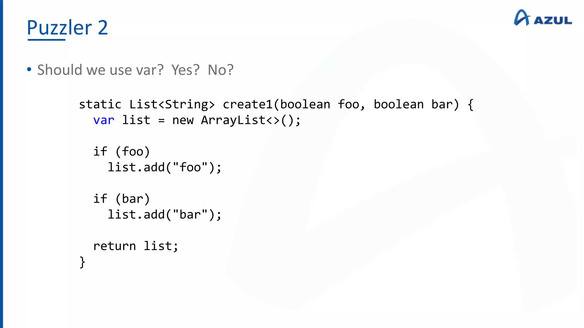Puzzler 2
• Should we use var? Yes? No?
static List<String> create1(boolean foo, boolean bar) {
var list = new ArrayList<>();
if (foo)
list.add("foo");
if (bar)
list.add("bar");
return list;
}
 