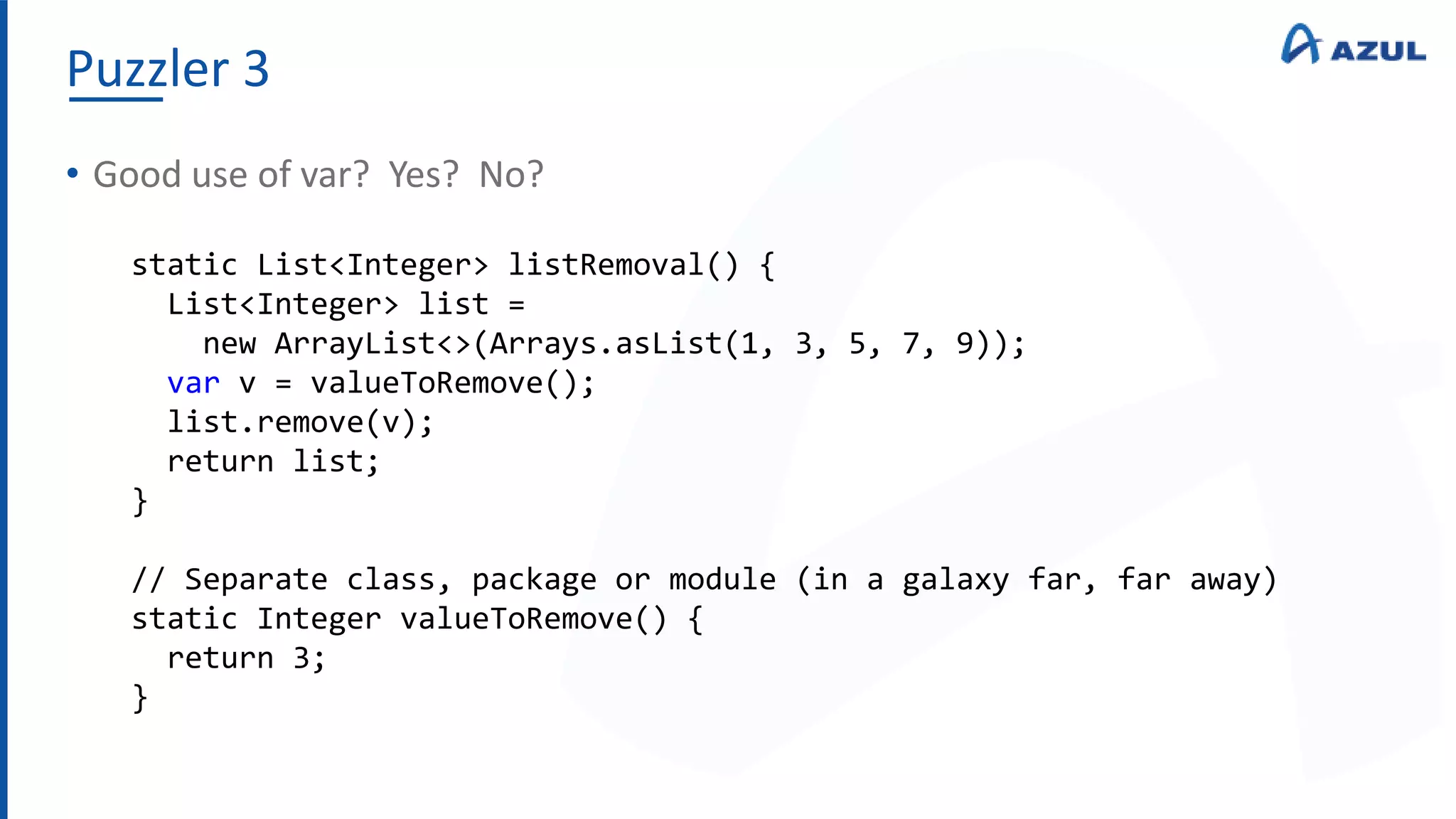 Puzzler 3
• Good use of var? Yes? No?
static List<Integer> listRemoval() {
List<Integer> list =
new ArrayList<>(Arrays.asList(1, 3, 5, 7, 9));
var v = valueToRemove();
list.remove(v);
return list;
}
// Separate class, package or module (in a galaxy far, far away)
static Integer valueToRemove() {
return 3;
}
 