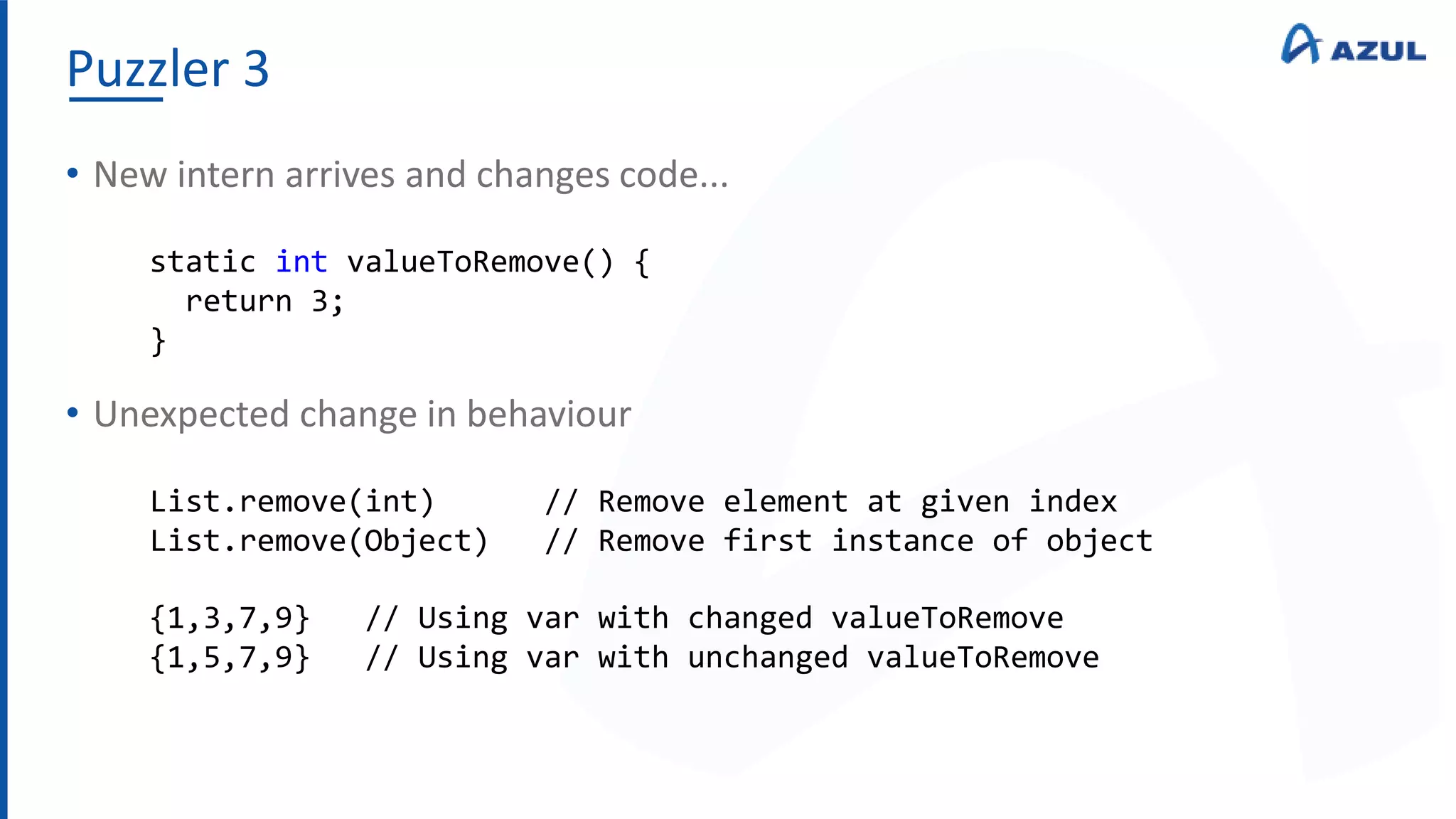 Puzzler 3
• New intern arrives and changes code...
• Unexpected change in behaviour
static int valueToRemove() {
return 3;
}
List.remove(int) // Remove element at given index
List.remove(Object) // Remove first instance of object
{1,3,7,9} // Using var with changed valueToRemove
{1,5,7,9} // Using var with unchanged valueToRemove
 