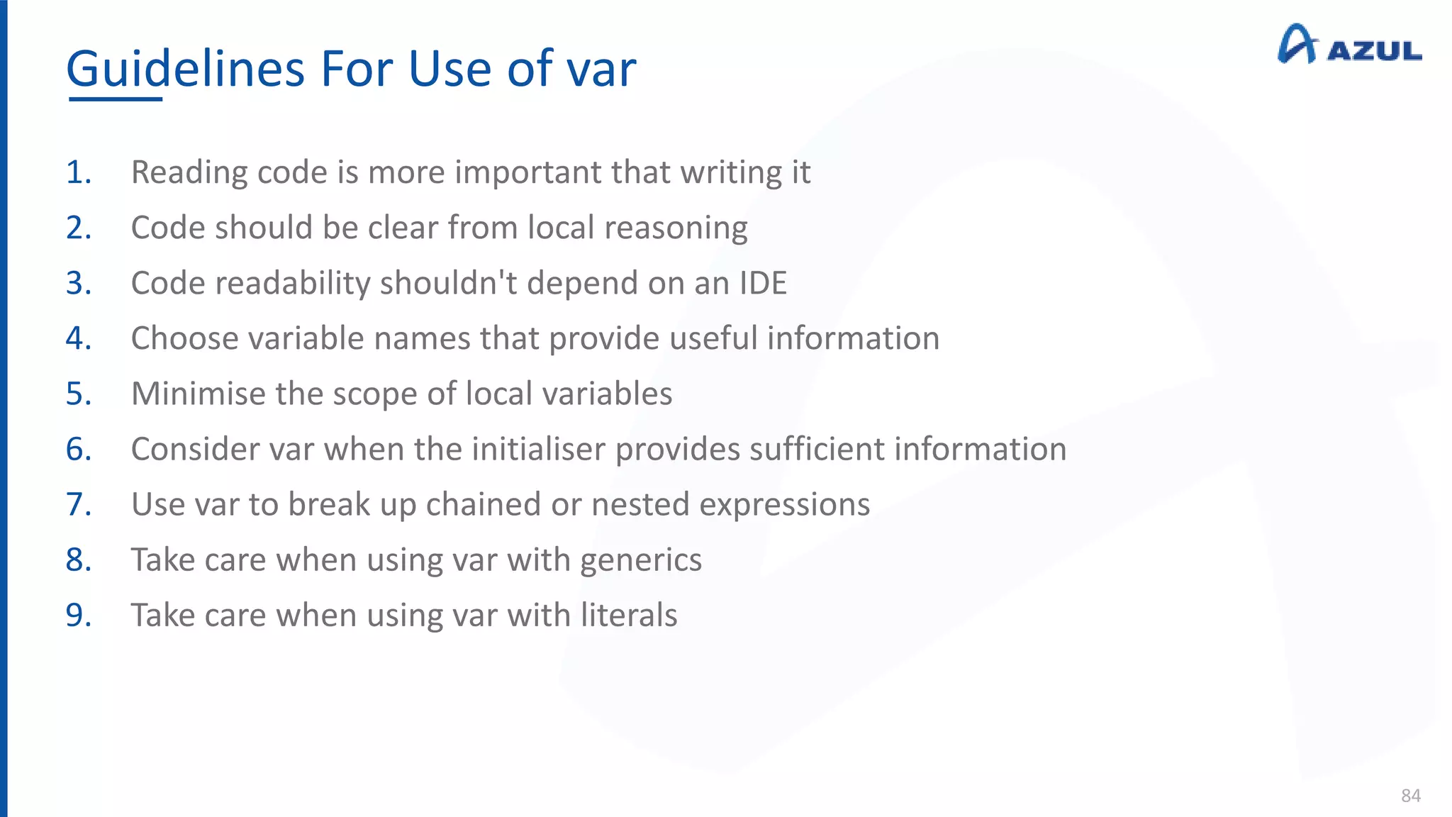 Guidelines For Use of var
84
1. Reading code is more important that writing it
2. Code should be clear from local reasoning
3. Code readability shouldn't depend on an IDE
4. Choose variable names that provide useful information
5. Minimise the scope of local variables
6. Consider var when the initialiser provides sufficient information
7. Use var to break up chained or nested expressions
8. Take care when using var with generics
9. Take care when using var with literals
 
