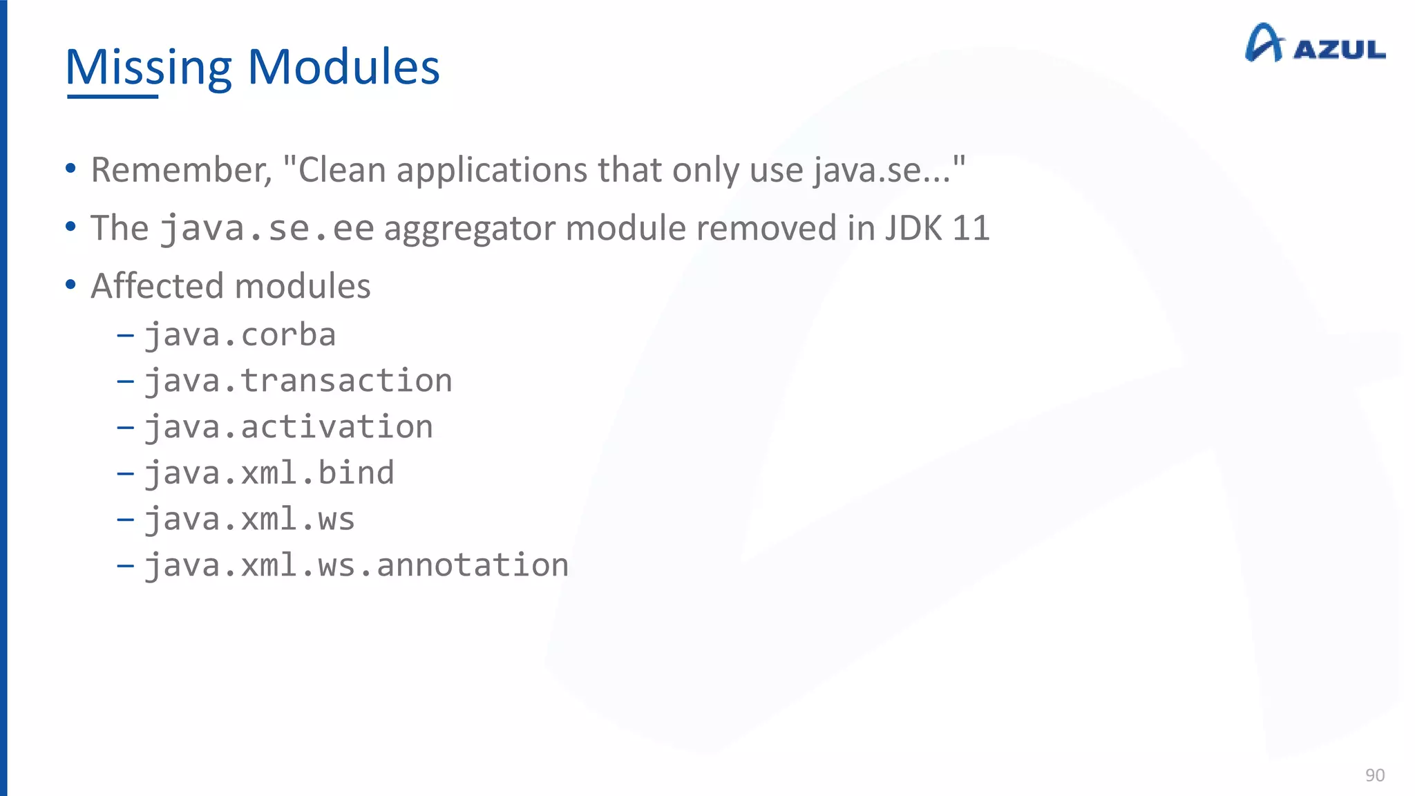Missing Modules
90
• Remember, "Clean applications that only use java.se..."
• The java.se.ee aggregator module removed in JDK 11
• Affected modules
‒ java.corba
‒ java.transaction
‒ java.activation
‒ java.xml.bind
‒ java.xml.ws
‒ java.xml.ws.annotation
 