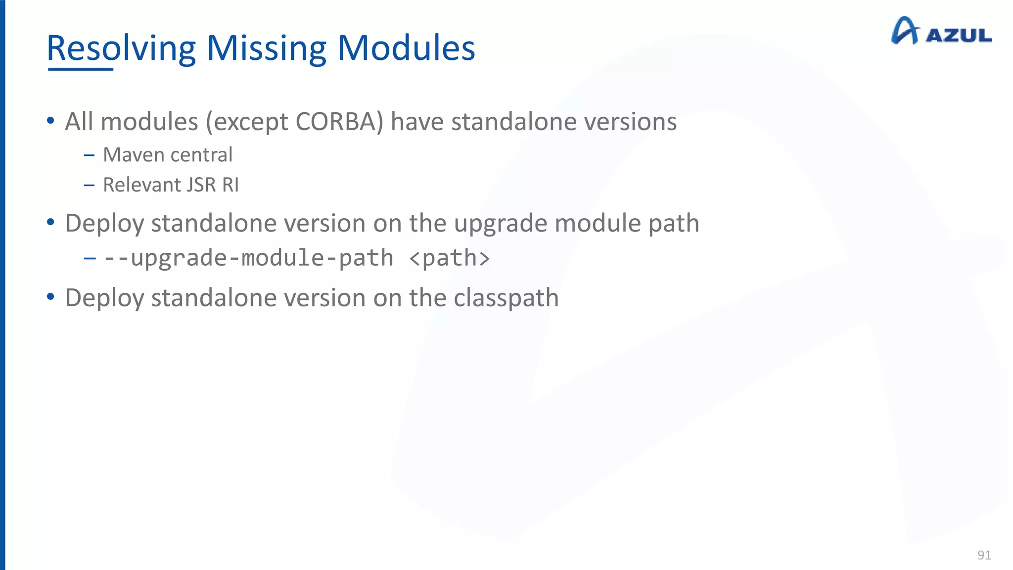 Resolving Missing Modules
91
• All modules (except CORBA) have standalone versions
‒ Maven central
‒ Relevant JSR RI
• Deploy standalone version on the upgrade module path
‒ --upgrade-module-path <path>
• Deploy standalone version on the classpath
 