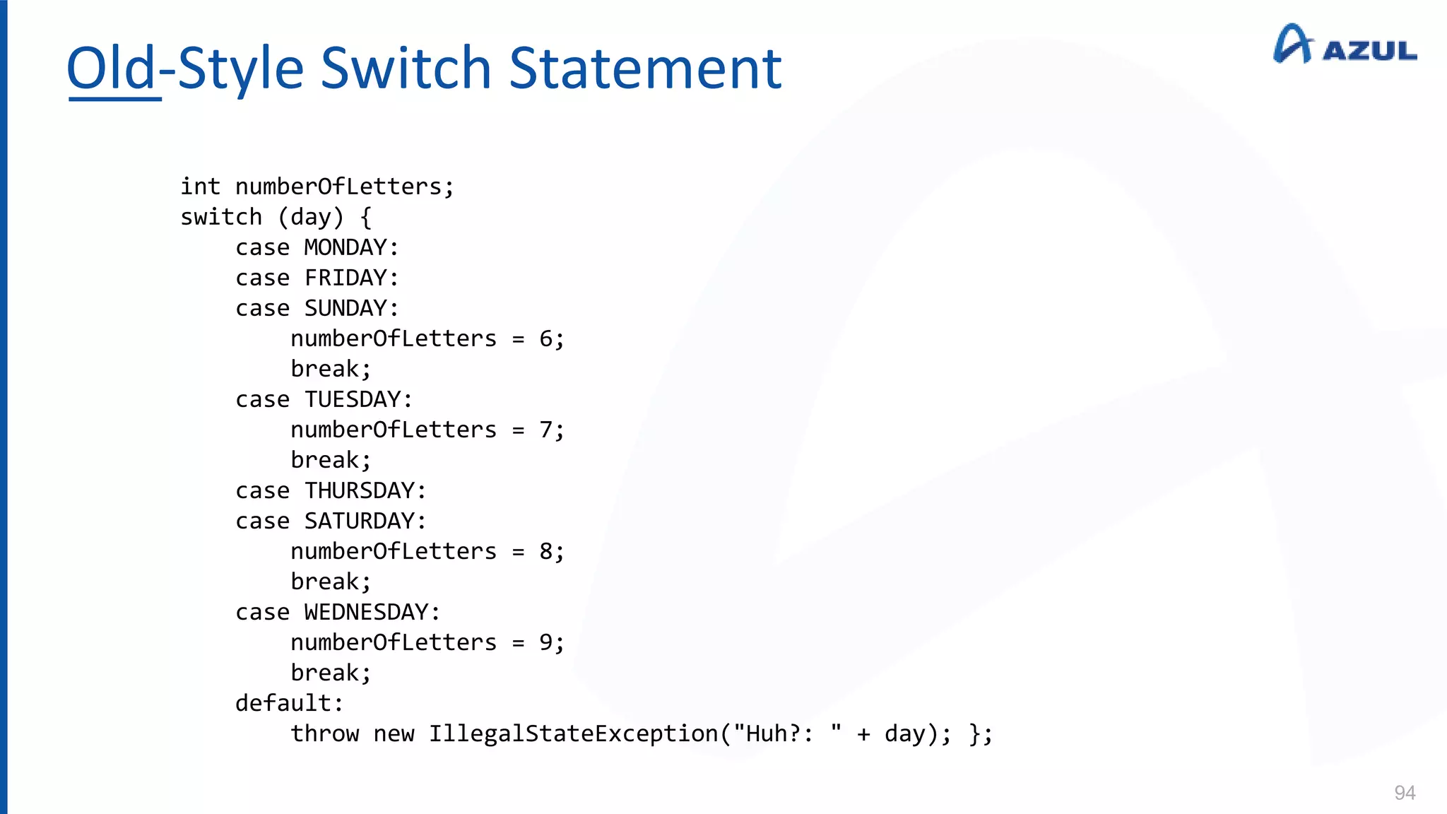 Old-Style Switch Statement
94
int numberOfLetters;
switch (day) {
case MONDAY:
case FRIDAY:
case SUNDAY:
numberOfLetters = 6;
break;
case TUESDAY:
numberOfLetters = 7;
break;
case THURSDAY:
case SATURDAY:
numberOfLetters = 8;
break;
case WEDNESDAY:
numberOfLetters = 9;
break;
default:
throw new IllegalStateException("Huh?: " + day); };
 