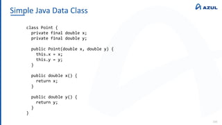 Simple Java Data Class
106
class Point {
private final double x;
private final double y;
public Point(double x, double y) {
this.x = x;
this.y = y;
}
public double x() {
return x;
}
public double y() {
return y;
}
}
 