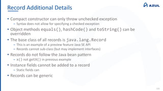 Record Additional Details
108
• Compact constructor can only throw unchecked exception
‒ Syntax does not allow for specifying a checked exception
• Object methods equals(), hashCode() and toString() can be
overridden
• The base class of all records is java.lang.Record
‒ This is an example of a preview feature Java SE API
‒ Records cannot sub-class (but may implement interfaces)
• Records do not follow the Java bean pattern
‒ x() not getX() in previous example
• Instance fields cannot be added to a record
‒ Static fields can
• Records can be generic
 