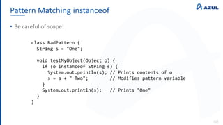 Pattern Matching instanceof
112
• Be careful of scope!
class BadPattern {
String s = "One";
void testMyObject(Object o) {
if (o instanceof String s) {
System.out.println(s); // Prints contents of o
s = s + " Two"; // Modifies pattern variable
}
System.out.println(s); // Prints "One"
}
}
 