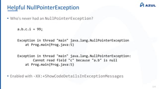 Helpful NullPointerException
114
• Who's never had an NullPointerException?
• Enabled with -XX:+ShowCodeDetailsInExceptionMessages
a.b.c.i = 99;
Exception in thread "main" java.lang.NullPointerException
at Prog.main(Prog.java:5)
Exception in thread "main" java.lang.NullPointerException:
Cannot read field "c" because "a.b" is null
at Prog.main(Prog.java:5)
 