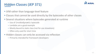 Hidden Classes (JEP 371)
121
• JVM rather than language-level feature
• Classes that cannot be used directly by the bytecodes of other classes
• Several situations where bytecodes generated at runtime
‒ Use of invokedynamic bytecode
‒ Lambdas are a good example
‒ Mostly bound to static class (not for use elsewhere)
‒ Often only used for short time
• Hidden classes can only be accessed via reflection
‒ Primarily intended for framework developers
 