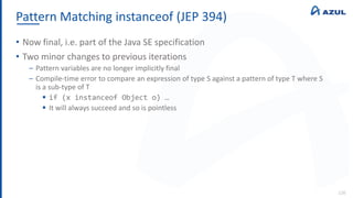 Pattern Matching instanceof (JEP 394)
126
• Now final, i.e. part of the Java SE specification
• Two minor changes to previous iterations
‒ Pattern variables are no longer implicitly final
‒ Compile-time error to compare an expression of type S against a pattern of type T where S
is a sub-type of T
 if (x instanceof Object o) …
 It will always succeed and so is pointless
 