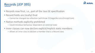 Records (JEP 395)
127
• Records now final, i.e., part of the Java SE specification
• Record fields are (really) final
‒ Cannot be changed via reflection (will throw IllegalAccessException)
• Native methods explicitly prohibited
‒ Could introduce behaviour dependent on external state
• Inner classes can now declare explicit/implicit static members
‒ Allows an inner class to declare a member that is a Record class
 