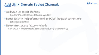 Add UNIX-Domain Socket Channels
128
• Add UNIX_AF socket channels
‒ Used for IPC on UNIX-based OSs and Windows
• Better security and performance than TCP/IP loopback connections
‒ Behaviour is identical
• No constructor, use factory methods
var unix = UnixDomainSocketAddress.of("/tmp/foo");
 
