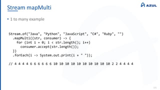 Stream mapMulti
131
• 1 to many example
Stream.of("Java", "Python", "JavaScript", "C#", "Ruby", "")
.mapMulti((str, consumer) -> {
for (int i = 0; i < str.length(); i++)
consumer.accept(str.length());
})
.forEach(i -> System.out.print(i + " "));
// 4 4 4 4 6 6 6 6 6 6 10 10 10 10 10 10 10 10 10 10 2 2 4 4 4 4
 