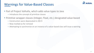Warnings for Value-Based Classes
137
• Part of Project Valhalla, which adds value-types to Java
‒ Introduces the concept of primitive classes
• Primitive wrapper classes (Integer, Float, etc.) designated value-based
‒ Constructors were deprecated in JDK 9
‒ Now marked as for removal
‒ Attempting to synchronize on an instance of a value-based class will issue a warning
 