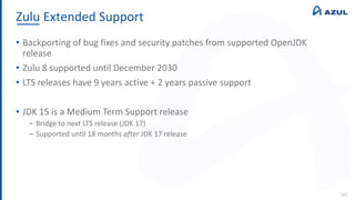 Zulu Extended Support
140
• Backporting of bug fixes and security patches from supported OpenJDK
release
• Zulu 8 supported until December 2030
• LTS releases have 9 years active + 2 years passive support
• JDK 15 is a Medium Term Support release
‒ Bridge to next LTS release (JDK 17)
‒ Supported until 18 months after JDK 17 release
 