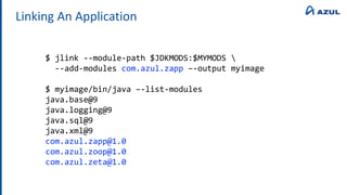 Linking An Application
$ jlink --module-path $JDKMODS:$MYMODS 
--add-modules com.azul.zapp –-output myimage
$ myimage/bin/java –-list-modules
java.base@9
java.logging@9
java.sql@9
java.xml@9
com.azul.zapp@1.0
com.azul.zoop@1.0
com.azul.zeta@1.0
 
