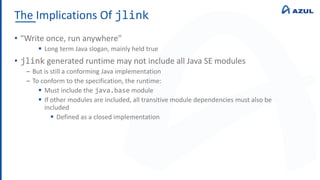 The Implications Of jlink
• "Write once, run anywhere"
 Long term Java slogan, mainly held true
• jlink generated runtime may not include all Java SE modules
‒ But is still a conforming Java implementation
‒ To conform to the specification, the runtime:
 Must include the java.base module
 If other modules are included, all transitive module dependencies must also be
included
 Defined as a closed implementation
 