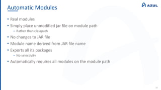 Automatic Modules
38
• Real modules
• Simply place unmodified jar file on module path
‒ Rather than classpath
• No changes to JAR file
• Module name derived from JAR file name
• Exports all its packages
‒ No selectivity
• Automatically requires all modules on the module path
 