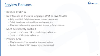 Preview Features
4
• Defined by JEP 12
• New feature of the Java language, JVM or Java SE APIs
‒ Fully specified, fully implemented but not permanent
‒ Solicit developer real-world use and experience
‒ May lead to becoming a permanent feature in future release
• Must be explicitly enabled
‒ javac --release 14 --enable-preview ...
‒ java --enable-preview ...
• Preview APIs
‒ May be required for a preview language feature
‒ Part of the Java SE API (java or javax namespace)
 