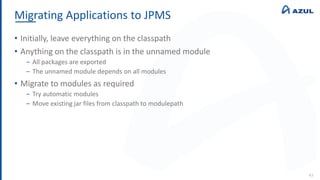 Migrating Applications to JPMS
43
• Initially, leave everything on the classpath
• Anything on the classpath is in the unnamed module
‒ All packages are exported
‒ The unnamed module depends on all modules
• Migrate to modules as required
‒ Try automatic modules
‒ Move existing jar files from classpath to modulepath
 