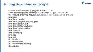 Finding Dependencies: jdeps
> jdeps --module-path /opt/javafx-sdk-11/lib
--add-modules=javafx.controls --list-deps FlightTracker.jar
JDK removed internal API/com.sun.media.jfxmediaimpl.platform.ios
java.base
java.datatransfer
java.desktop/java.awt.dnd.peer
java.desktop/sun.awt
java.desktop/sun.awt.dnd
java.desktop/sun.swing
java.logging
java.scripting
java.sql
java.xml
jdk.jsobject
jdk.unsupported
jdk.unsupported.desktop
jdk.xml.dom
 