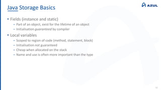 Java Storage Basics
50
• Fields (instance and static)
‒ Part of an object, exist for the lifetime of an object
‒ Initialisation guaranteed by compiler
• Local variables
‒ Scoped to region of code (method, statement, block)
‒ Initialisation not guaranteed
‒ Cheap when allocated on the stack
‒ Name and use is often more important than the type
 