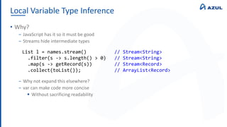 Local Variable Type Inference
• Why?
‒ JavaScript has it so it must be good
‒ Streams hide intermediate types
‒ Why not expand this elsewhere?
‒ var can make code more concise
 Without sacrificing readability
List l = names.stream() // Stream<String>
.filter(s -> s.length() > 0) // Stream<String>
.map(s -> getRecord(s)) // Stream<Record>
.collect(toList()); // ArrayList<Record>
 