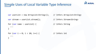 Simple Uses of Local Variable Type Inference
var userList = new ArrayList<String>(); // Infers ArrayList<String>
var stream = userList.stream(); // Infers Stream<String>
for (var name : userList) { // Infers String
...
}
for (var i = 0; i < 10; i++) { // Infers int
...
}
 