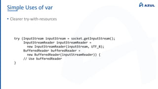 Simple Uses of var
• Clearer try-with-resources
try (InputStream inputStream = socket.getInputStream();
InputStreamReader inputStreamReader =
new InputStreamReader(inputStream, UTF_8);
BufferedReader bufferedReader =
new BufferedReader(inputStreamReader)) {
// Use bufferedReader
}
 