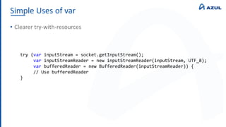 Simple Uses of var
• Clearer try-with-resources
try (var inputStream = socket.getInputStream();
var inputStreamReader = new inputStreamReader(inputStream, UTF_8);
var bufferedReader = new BufferedReader(inputStreamReader)) {
// Use bufferedReader
}
 