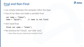 Final and Non-Final
57
• var simply indicates the compiler infers the type
• Use of var does not make a variable final
• Still need final
• No shortcut for final var (like val)
‒ How often do you make local-variables final?
var name = "Simon";
name = "Dylan"; // name is not final
final var name = "Simon";
 