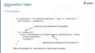Intersection Types
• The problem
<E> Optional<E> firstMatch(Predicate<? super E> condition) {
XXX elements = getData();
try (elements) {
return StreamSupport.stream(elements.spliterator(), false)
.filter(condition)
.findAny();
}
}
elements must implement Closeable
elements must implement Iterable<E>
XXX is Closeable & Iterable<E>, which won't compile
 