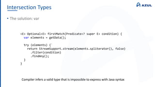 Intersection Types
• The solution: var
<E> Optional<E> firstMatch(Predicate<? super E> condition) {
var elements = getData();
try (elements) {`
return StreamSupport.stream(elements.spliterator(), false)
.filter(condition)
.findAny();
}
}
Compiler infers a valid type that is impossible to express with Java syntax
 