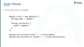 Inner Classes
73
• This code won't compile
Object fruit = new Object() {
String name = "apple";
String inFrench() {
return "pomme";
}
};
System.out.println("Fruit = " + fruit.name);
System.out.println("In French = " + fruit.inFrench());
 