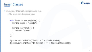 Inner Classes
74
• Using var this will compile and run
‒ The key is non-denotable types
var fruit = new Object() {
String name = "apple";
String inFrench() {
return "pomme";
}
};
System.out.println("Fruit = " + fruit.name);
System.out.println("In French = " + fruit.inFrench());
 