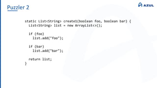 Puzzler 2
static List<String> create1(boolean foo, boolean bar) {
List<String> list = new ArrayList<>();
if (foo)
list.add("foo");
if (bar)
list.add("bar");
return list;
}
 