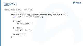 Puzzler 2
• Should we use var? Yes? No?
static List<String> create1(boolean foo, boolean bar) {
var list = new ArrayList<>();
if (foo)
list.add("foo");
if (bar)
list.add("bar");
return list;
}
 